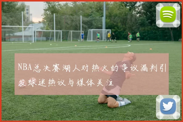 NBA总决赛湖人对热火的争议漏判引发球迷热议与媒体关注