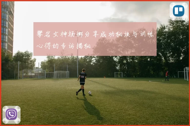 攀岩女神杨娜分享成功秘诀与训练心得的专访揭秘