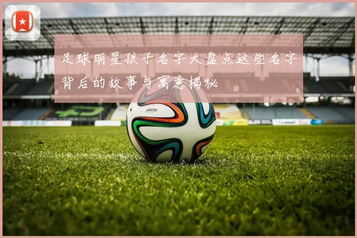 足球明星孩子名字大盘点这些名字背后的故事与寓意揭秘
