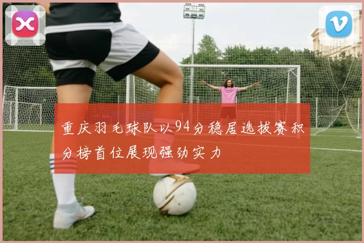 重庆羽毛球队以94分稳居选拔赛积分榜首位展现强劲实力