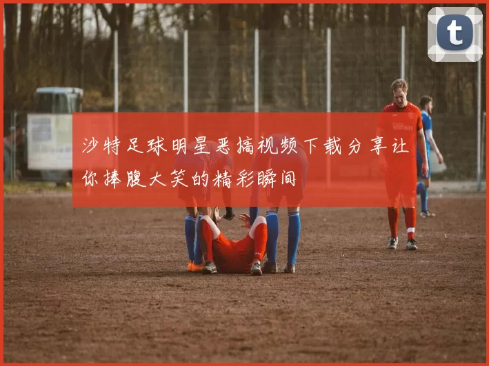 沙特足球明星恶搞视频下载分享让你捧腹大笑的精彩瞬间