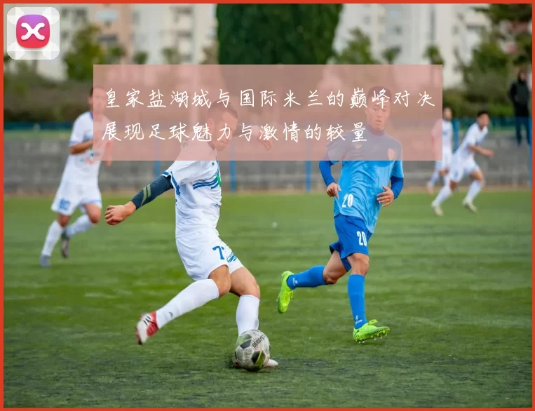 皇家盐湖城与国际米兰的巅峰对决展现足球魅力与激情的较量