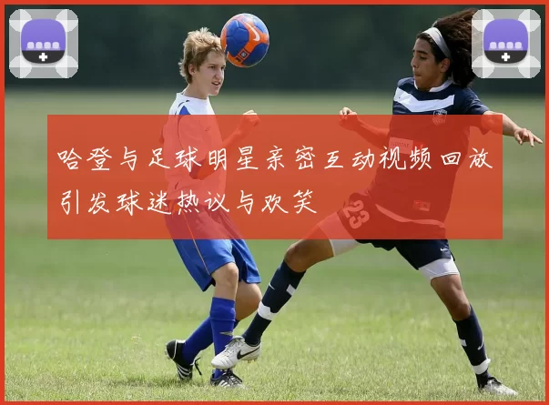 哈登与足球明星亲密互动视频回放引发球迷热议与欢笑