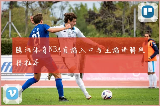 腾讯体育NBA直播入口与主播讲解风格推荐