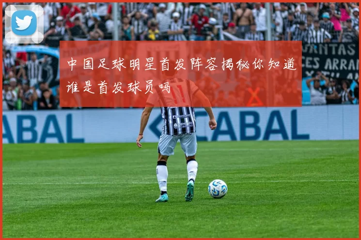 中国足球明星首发阵容揭秘你知道谁是首发球员吗