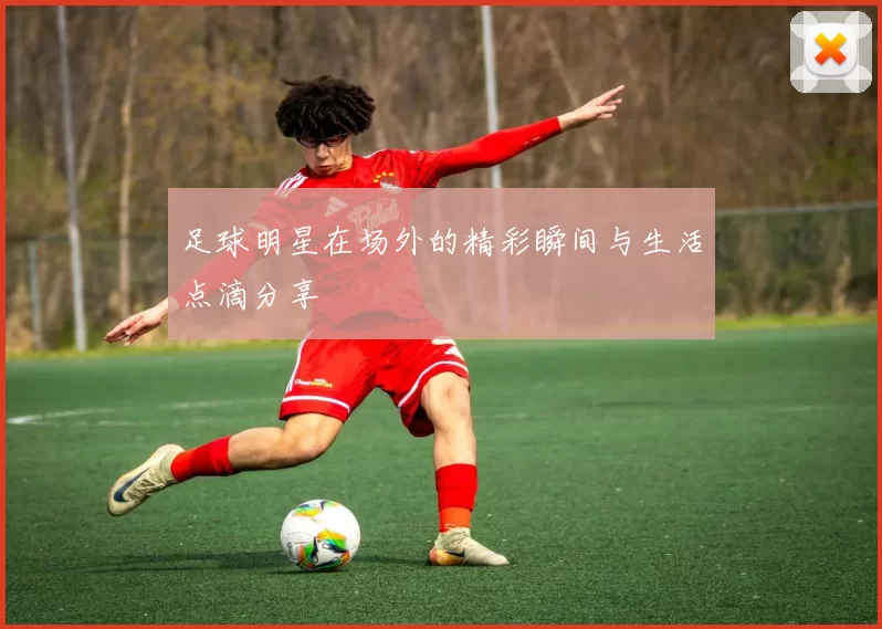足球明星在场外的精彩瞬间与生活点滴分享