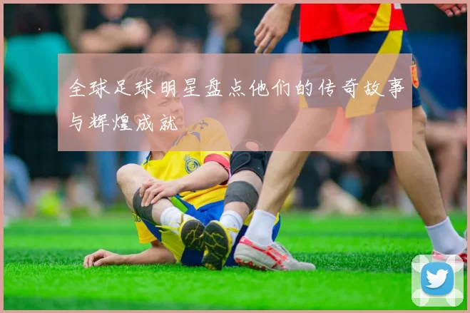 全球足球明星盘点他们的传奇故事与辉煌成就