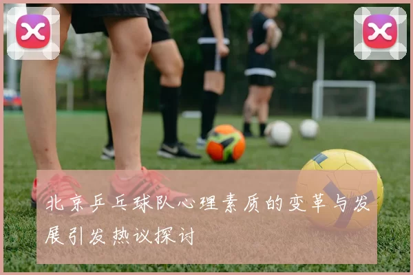 北京乒乓球队心理素质的变革与发展引发热议探讨
