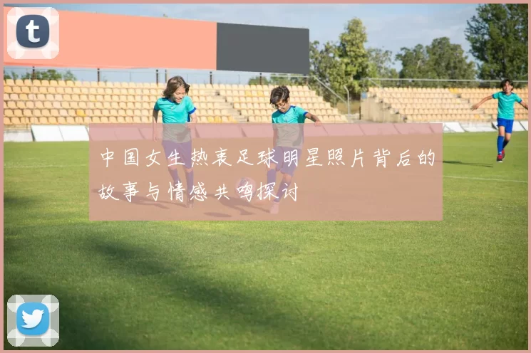中国女生热衷足球明星照片背后的故事与情感共鸣探讨