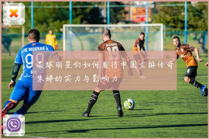 足球明星们如何看待中国女排传奇朱婷的实力与影响力
