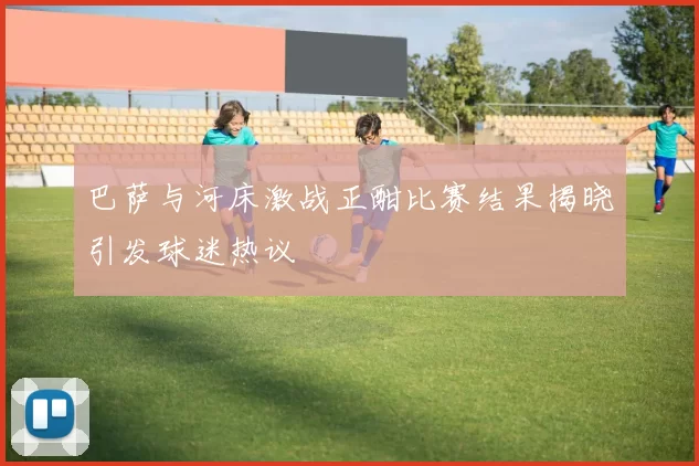 巴萨与河床激战正酣比赛结果揭晓引发球迷热议