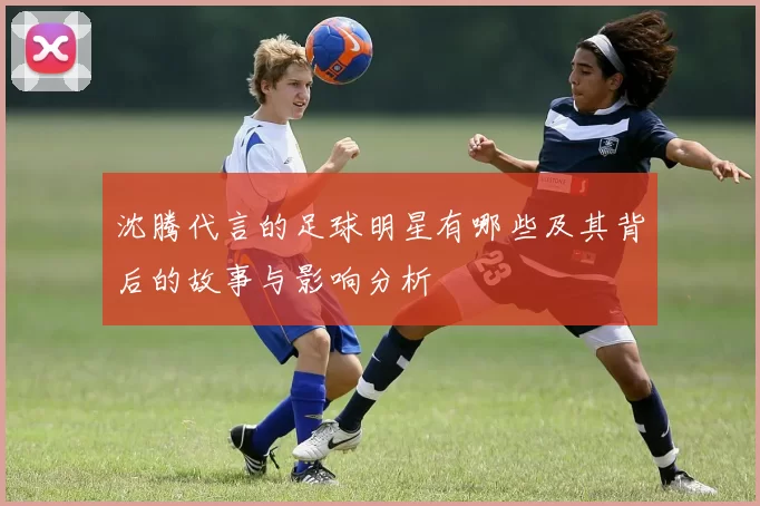 沈腾代言的足球明星有哪些及其背后的故事与影响分析