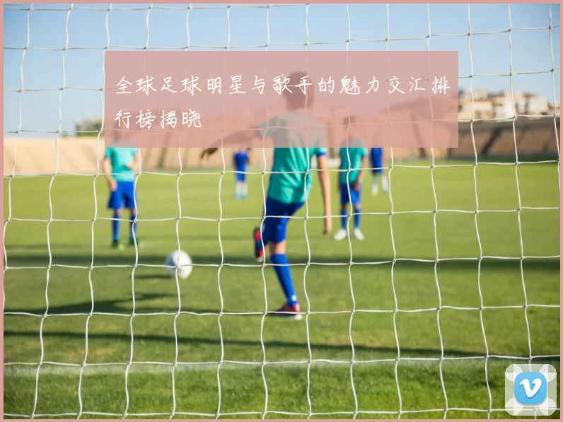 全球足球明星与歌手的魅力交汇排行榜揭晓