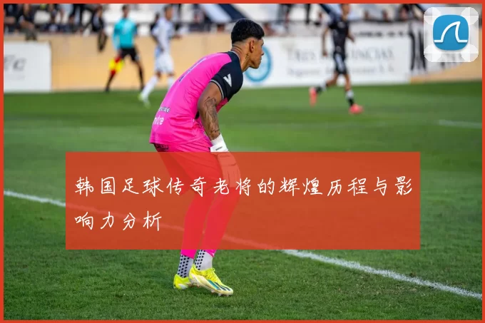 韩国足球传奇老将的辉煌历程与影响力分析