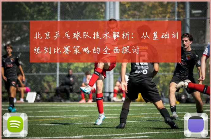 北京乒乓球队技术解析：从基础训练到比赛策略的全面探讨