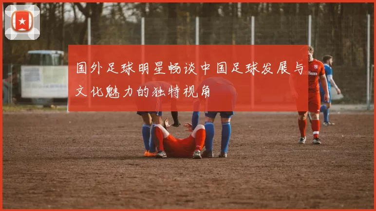 国外足球明星畅谈中国足球发展与文化魅力的独特视角