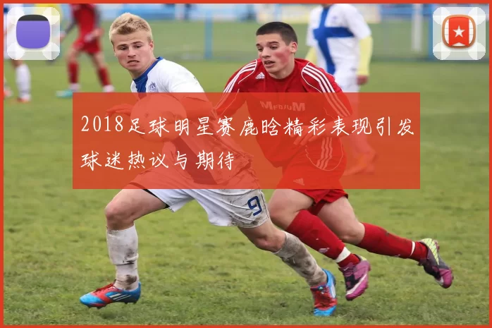 2018足球明星赛鹿晗精彩表现引发球迷热议与期待