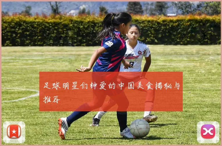 足球明星们钟爱的中国美食揭秘与推荐