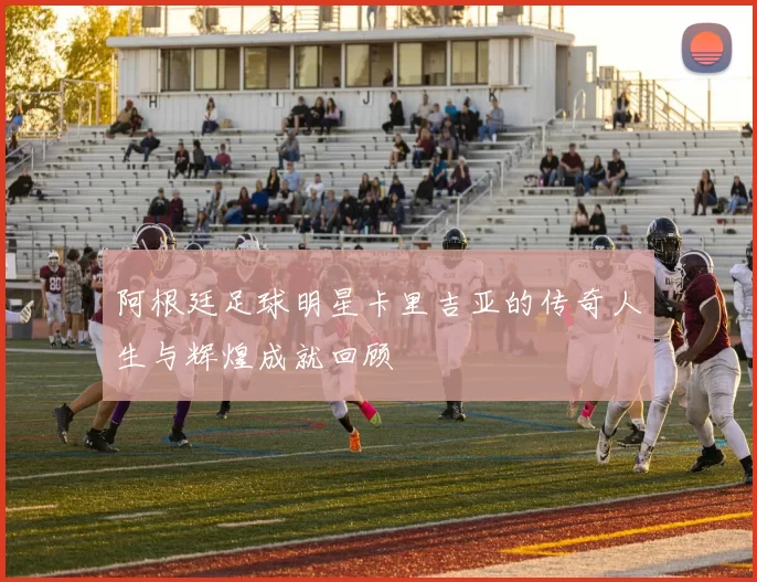 阿根廷足球明星卡里吉亚的传奇人生与辉煌成就回顾