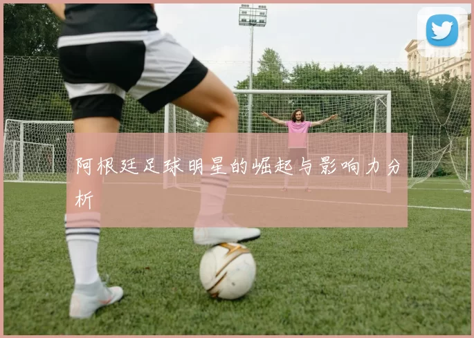 阿根廷足球明星的崛起与影响力分析