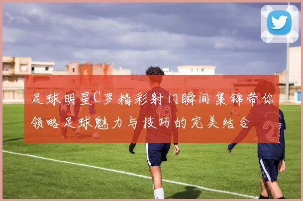 足球明星C罗精彩射门瞬间集锦带你领略足球魅力与技巧的完美结合