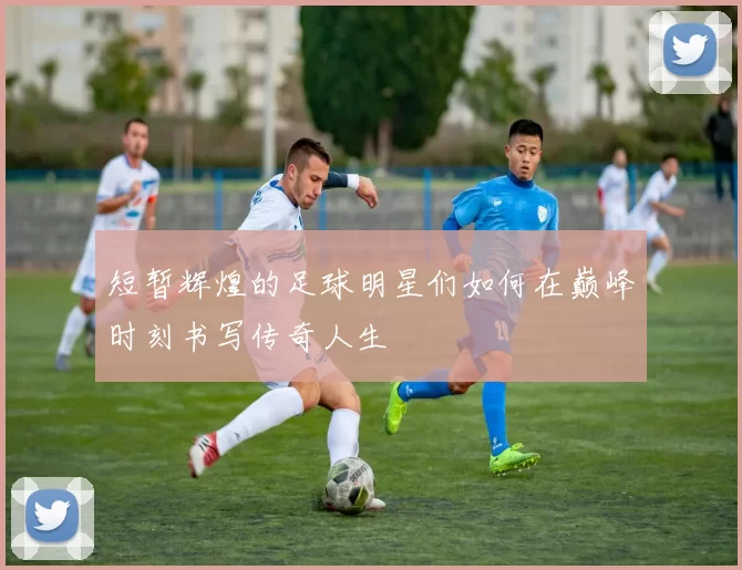 短暂辉煌的足球明星们如何在巅峰时刻书写传奇人生