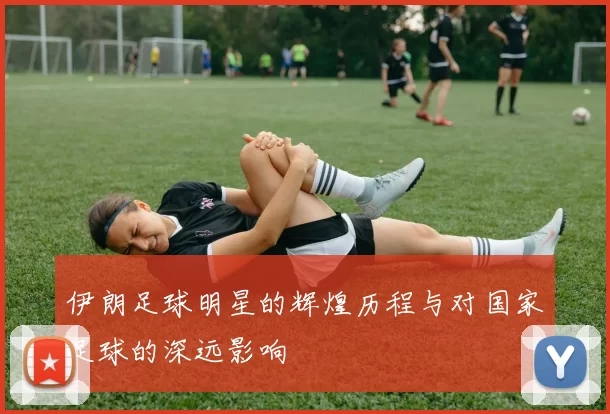 伊朗足球明星的辉煌历程与对国家足球的深远影响