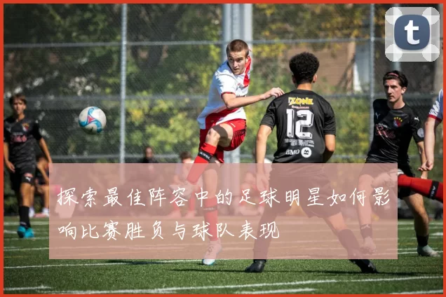 探索最佳阵容中的足球明星如何影响比赛胜负与球队表现