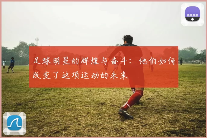 足球明星的辉煌与奋斗：他们如何改变了这项运动的未来