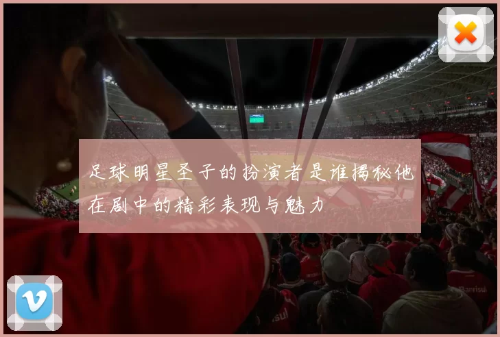 足球明星圣子的扮演者是谁揭秘他在剧中的精彩表现与魅力