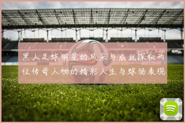 黑人足球明星的风采与成就探秘两位传奇人物的精彩人生与球场表现