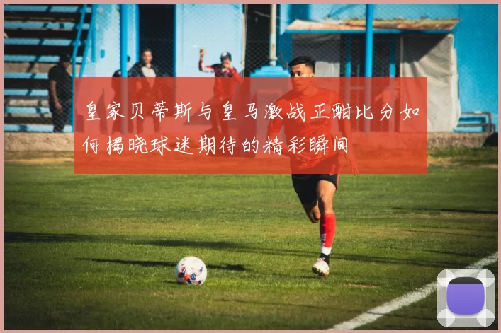 皇家贝蒂斯与皇马激战正酣比分如何揭晓球迷期待的精彩瞬间
