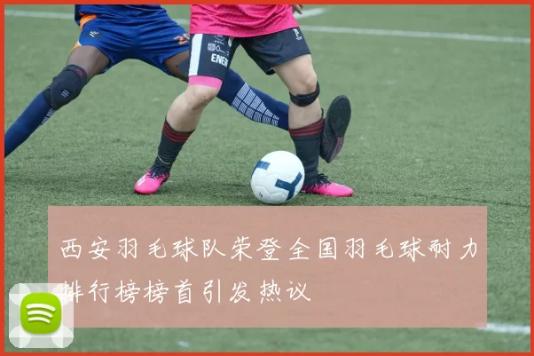 西安羽毛球队荣登全国羽毛球耐力排行榜榜首引发热议