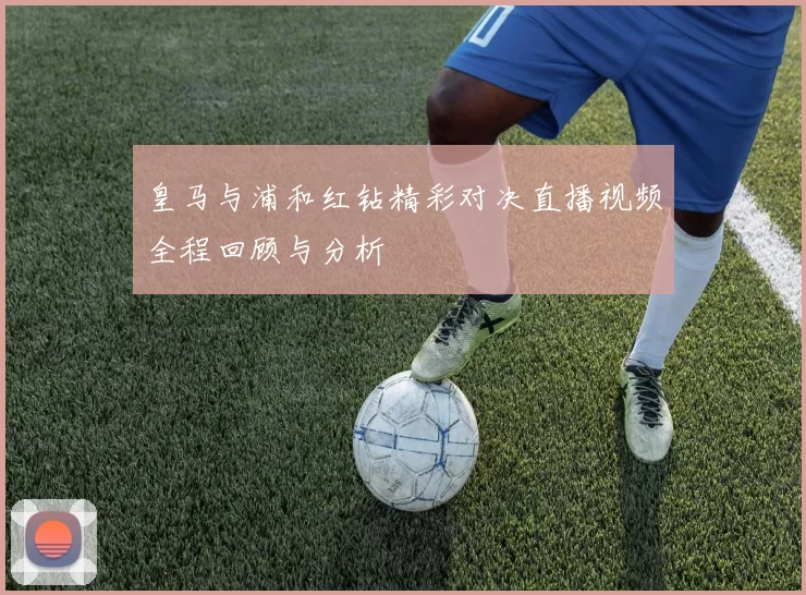 皇马与浦和红钻精彩对决直播视频全程回顾与分析