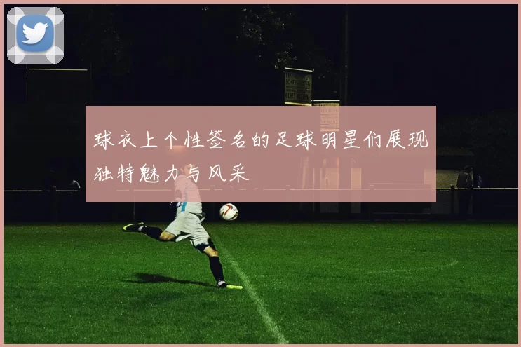 球衣上个性签名的足球明星们展现独特魅力与风采