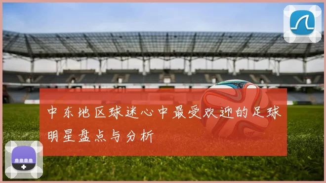中东地区球迷心中最受欢迎的足球明星盘点与分析