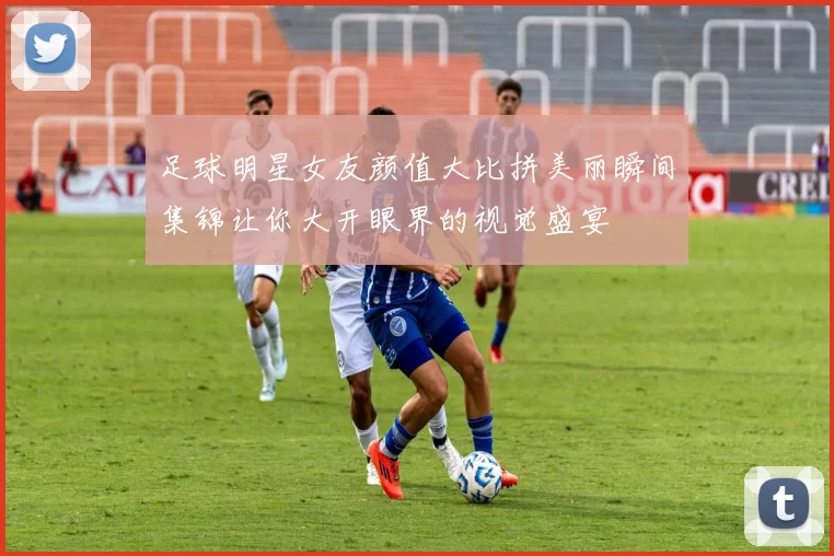 足球明星女友颜值大比拼美丽瞬间集锦让你大开眼界的视觉盛宴