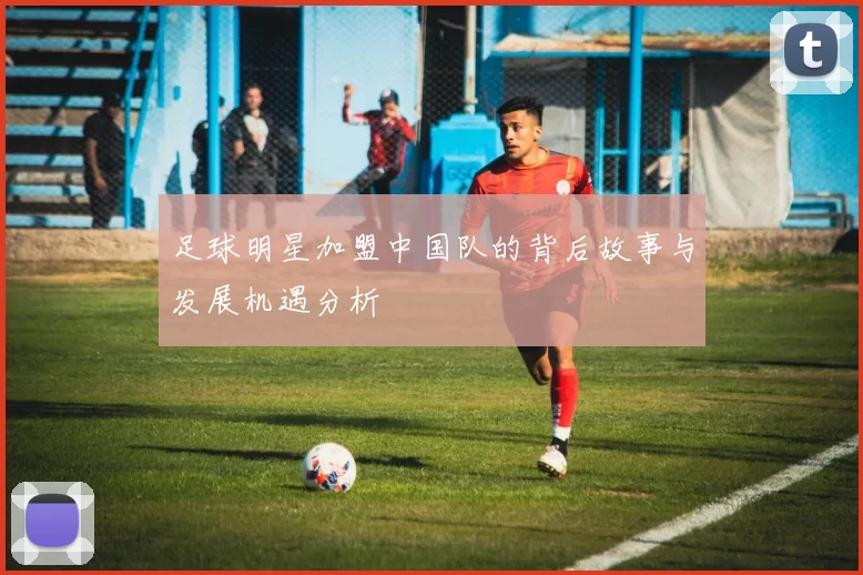 足球明星加盟中国队的背后故事与发展机遇分析