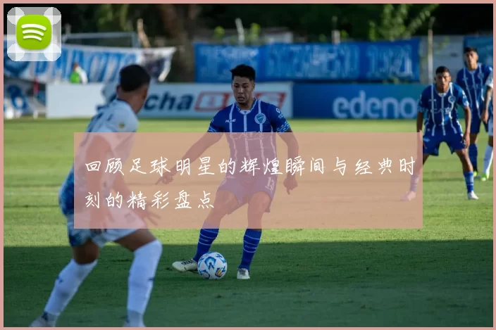 回顾足球明星的辉煌瞬间与经典时刻的精彩盘点