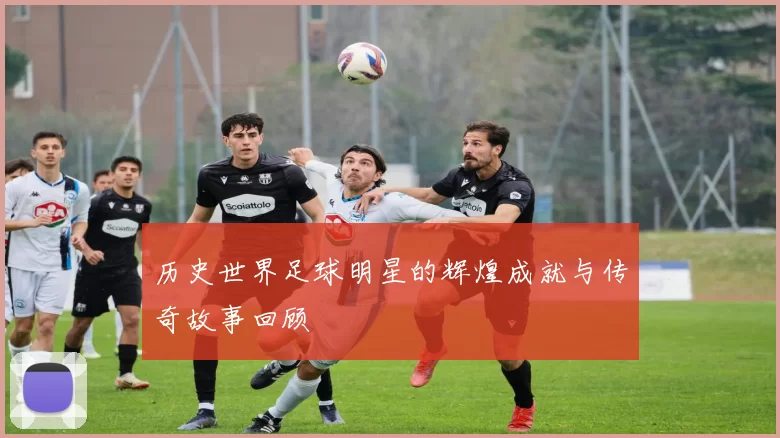 历史世界足球明星的辉煌成就与传奇故事回顾