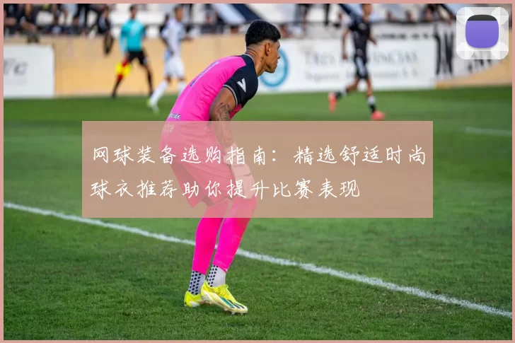 网球装备选购指南：精选舒适时尚球衣推荐助你提升比赛表现