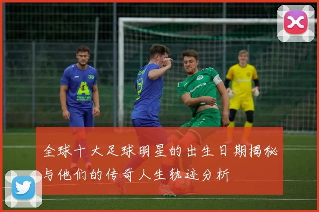 全球十大足球明星的出生日期揭秘与他们的传奇人生轨迹分析