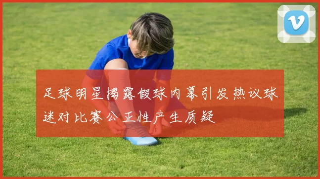 足球明星揭露假球内幕引发热议球迷对比赛公正性产生质疑