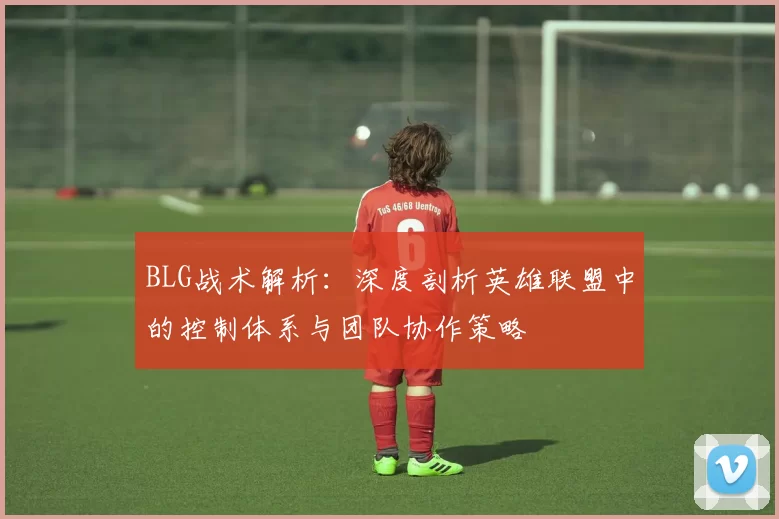 BLG战术解析：深度剖析英雄联盟中的控制体系与团队协作策略