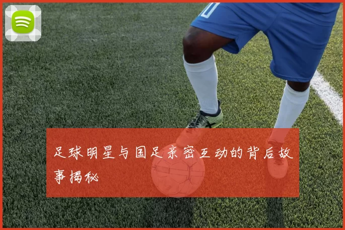 足球明星与国足亲密互动的背后故事揭秘