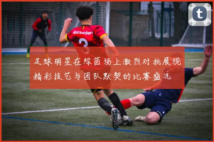 足球明星在绿茵场上激烈对抗展现精彩技艺与团队默契的比赛盛况