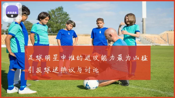 足球明星中谁的进攻能力最为凶猛引发球迷热议与讨论