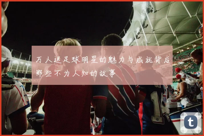 万人迷足球明星的魅力与成就背后那些不为人知的故事