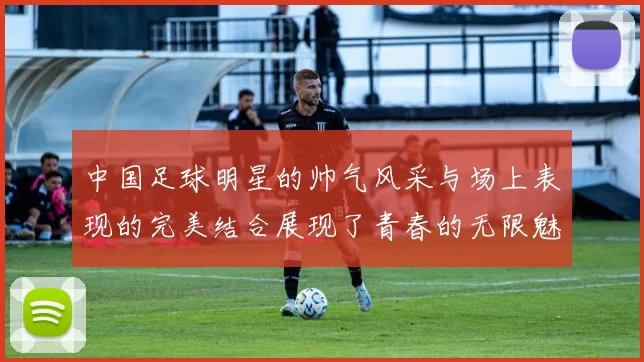 中国足球明星的帅气风采与场上表现的完美结合展现了青春的无限魅力