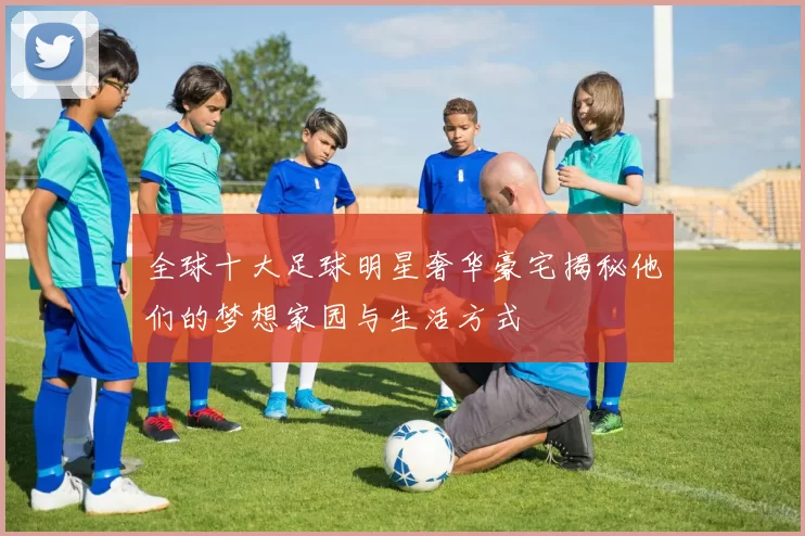 全球十大足球明星奢华豪宅揭秘他们的梦想家园与生活方式